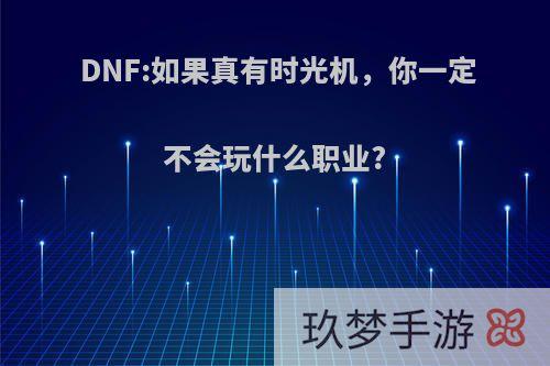 DNF:如果真有时光机，你一定不会玩什么职业?