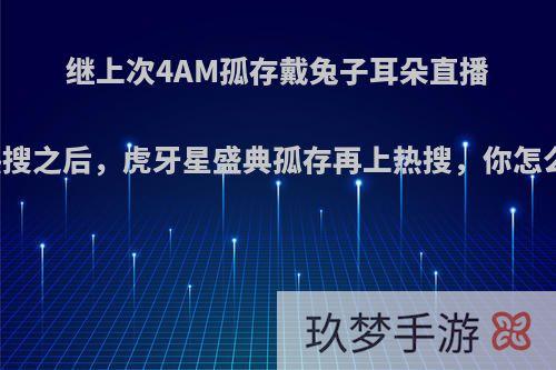 继上次4AM孤存戴兔子耳朵直播上热搜之后，虎牙星盛典孤存再上热搜，你怎么看?