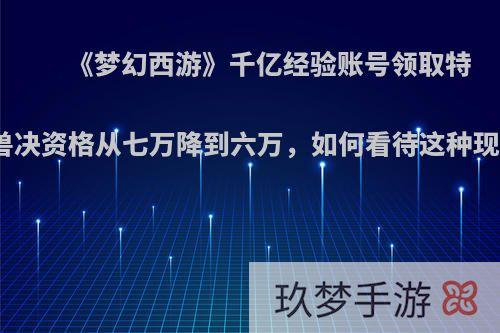 《梦幻西游》千亿经验账号领取特殊兽决资格从七万降到六万，如何看待这种现象?