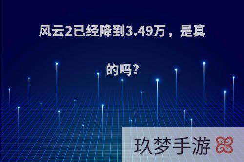 风云2已经降到3.49万，是真的吗?