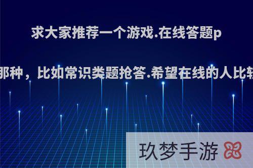 求大家推荐一个游戏.在线答题pk的那种，比如常识类题抢答.希望在线的人比较多?