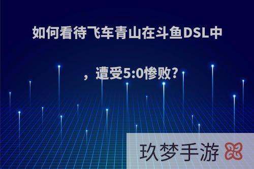 如何看待飞车青山在斗鱼DSL中，遭受5:0惨败?