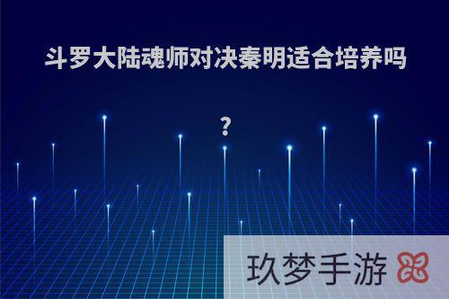 斗罗大陆魂师对决秦明适合培养吗?