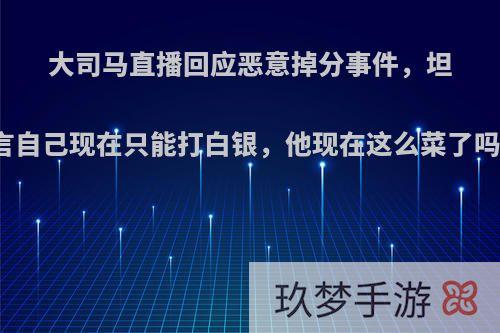 大司马直播回应恶意掉分事件，坦言自己现在只能打白银，他现在这么菜了吗?