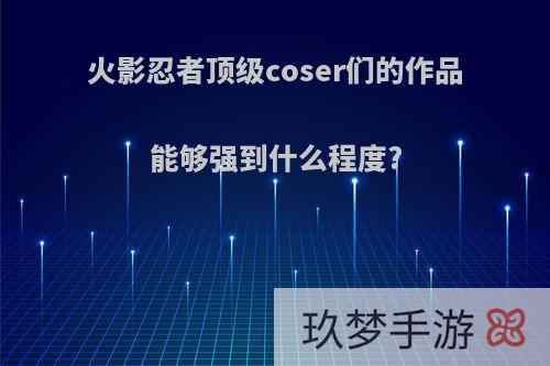 火影忍者顶级coser们的作品能够强到什么程度?