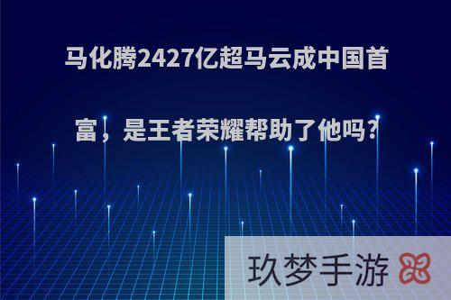 马化腾2427亿超马云成中国首富，是王者荣耀帮助了他吗?