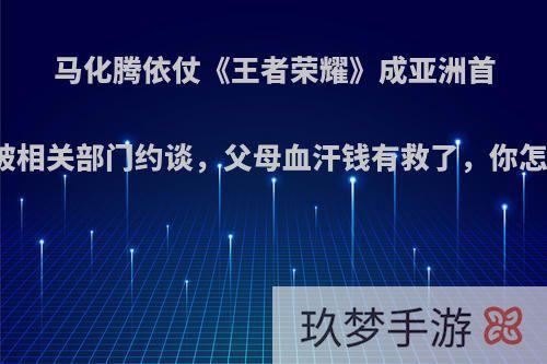 马化腾依仗《王者荣耀》成亚洲首富，却被相关部门约谈，父母血汗钱有救了，你怎么评价?