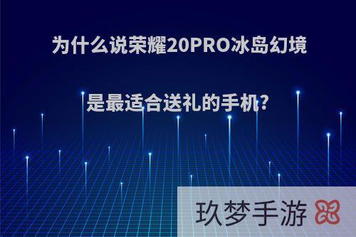 为什么说荣耀20PRO冰岛幻境是最适合送礼的手机?