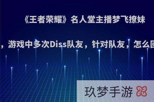 《王者荣耀》名人堂主播梦飞撩妹被骂，游戏中多次Diss队友，针对队友，怎么回事?