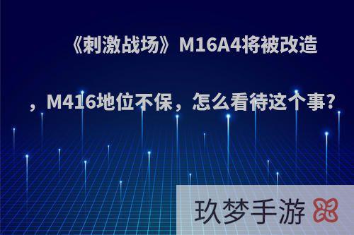 《刺激战场》M16A4将被改造，M416地位不保，怎么看待这个事?