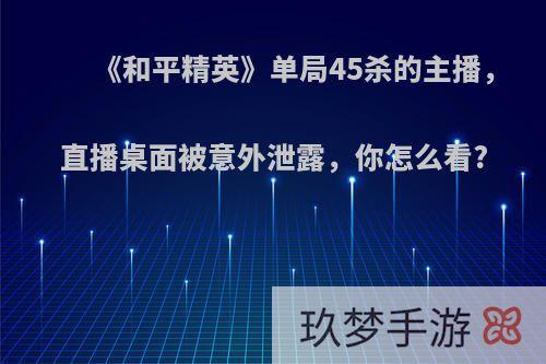 《和平精英》单局45杀的主播，直播桌面被意外泄露，你怎么看?