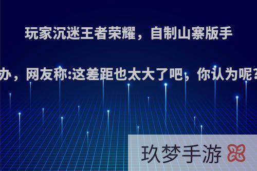 玩家沉迷王者荣耀，自制山寨版手办，网友称:这差距也太大了吧，你认为呢?