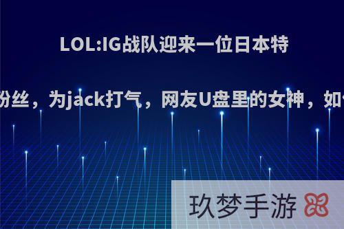 LOL:IG战队迎来一位日本特殊粉丝，为jack打气，网友U盘里的女神，如何?