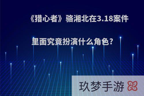 《猎心者》骆湘北在3.18案件里面究竟扮演什么角色?