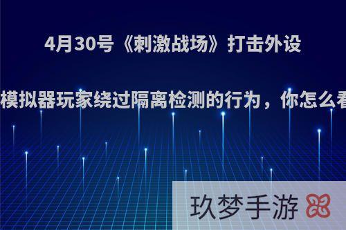 4月30号《刺激战场》打击外设和模拟器玩家绕过隔离检测的行为，你怎么看?