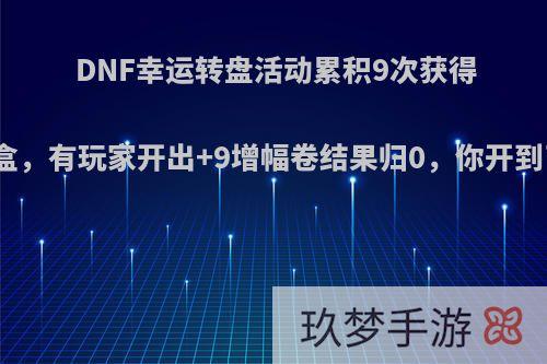 DNF幸运转盘活动累积9次获得增幅礼盒，有玩家开出+9增幅卷结果归0，你开到了什么?