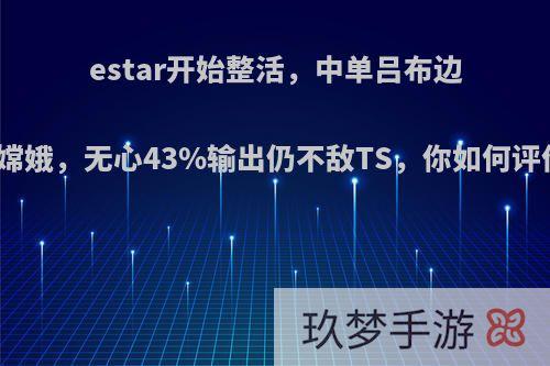 estar开始整活，中单吕布边路嫦娥，无心43%输出仍不敌TS，你如何评价?