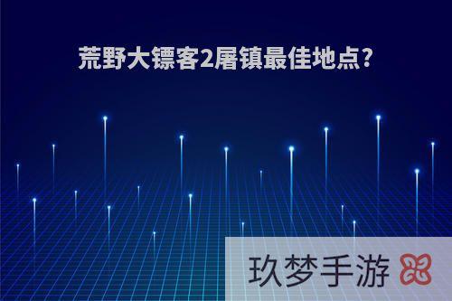 荒野大镖客2屠镇最佳地点?