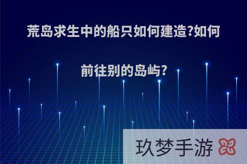 荒岛求生中的船只如何建造?如何前往别的岛屿?