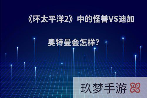 《环太平洋2》中的怪兽VS迪加奥特曼会怎样?