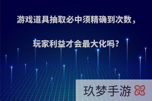 游戏道具抽取必中须精确到次数，玩家利益才会最大化吗?