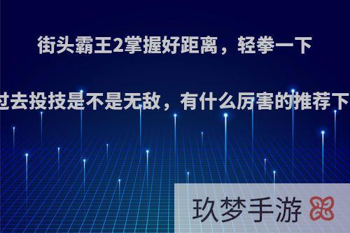 街头霸王2掌握好距离，轻拳一下就过去投技是不是无敌，有什么厉害的推荐下吗?