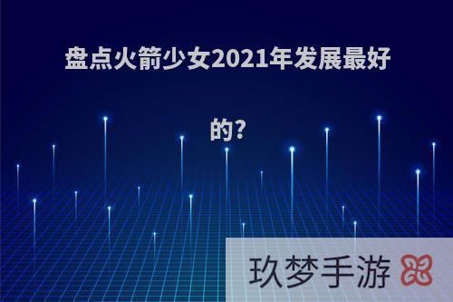 盘点火箭少女2021年发展最好的?