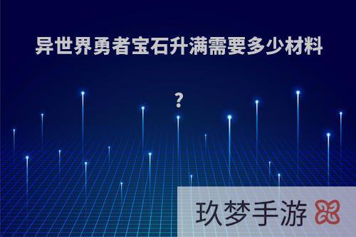 异世界勇者宝石升满需要多少材料?