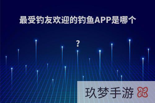 最受钓友欢迎的钓鱼APP是哪个?