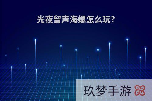 光夜留声海螺怎么玩?
