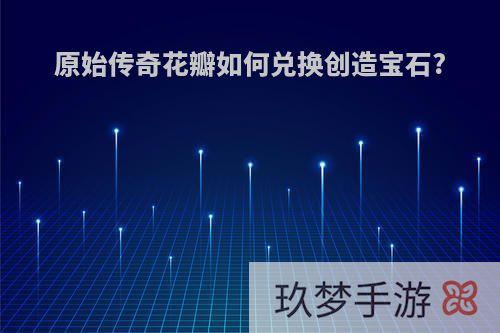 原始传奇花瓣如何兑换创造宝石?