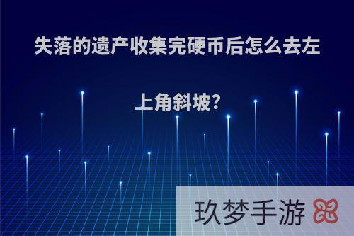 失落的遗产收集完硬币后怎么去左上角斜坡?