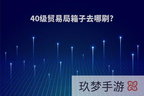 40级贸易局箱子去哪刷?