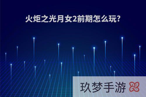 火炬之光月女2前期怎么玩?
