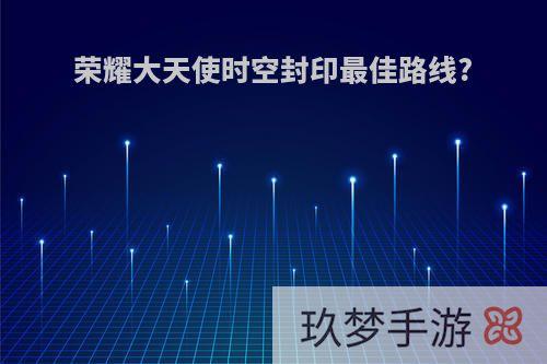 荣耀大天使时空封印最佳路线?