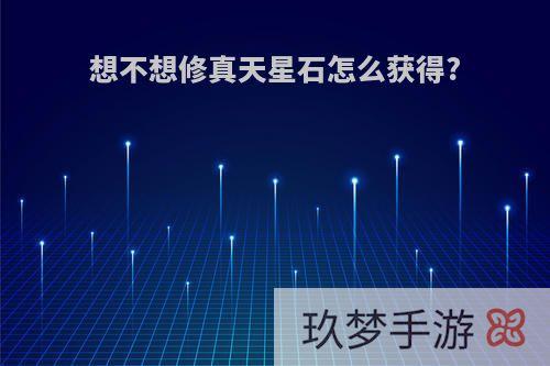 想不想修真天星石怎么获得?