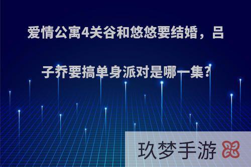 爱情公寓4关谷和悠悠要结婚，吕子乔要搞单身派对是哪一集?