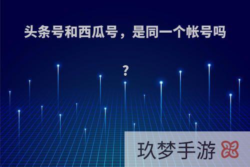 头条号和西瓜号，是同一个帐号吗?