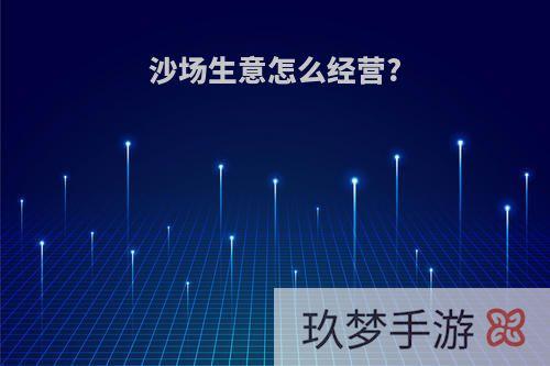 沙场生意怎么经营?