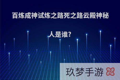 百炼成神试炼之路死之路云殿神秘人是谁?