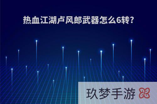 热血江湖卢风郎武器怎么6转?