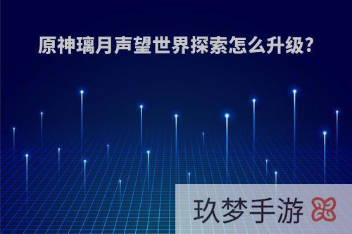 原神璃月声望世界探索怎么升级?