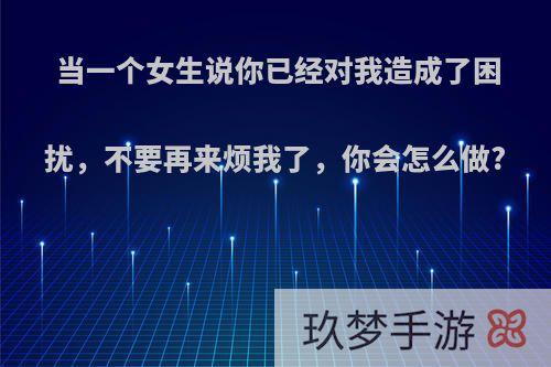 当一个女生说你已经对我造成了困扰，不要再来烦我了，你会怎么做?