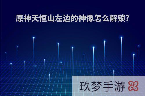 原神天恒山左边的神像怎么解锁?