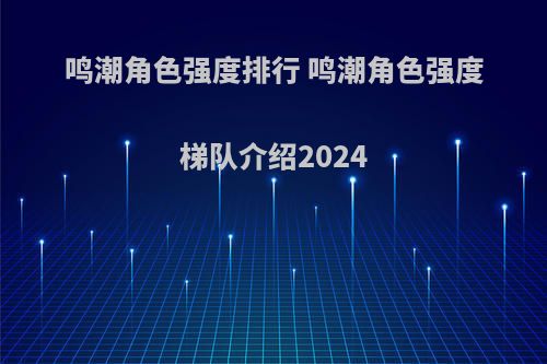 鸣潮角色强度排行 鸣潮角色强度梯队介绍2024