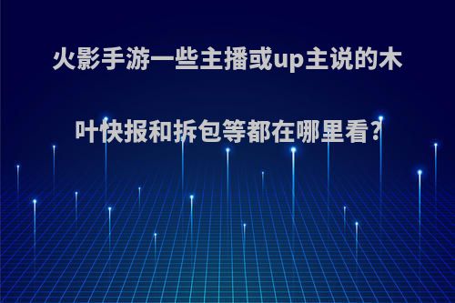 火影手游一些主播或up主说的木叶快报和拆包等都在哪里看?