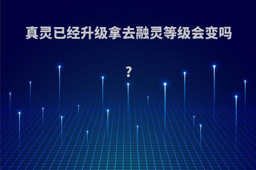 真灵已经升级拿去融灵等级会变吗?