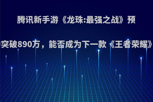 腾讯新手游《龙珠:最强之战》预约突破890万，能否成为下一款《王者荣耀》?