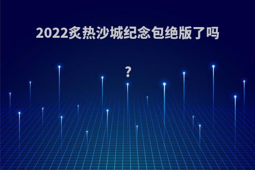 2022炙热沙城纪念包绝版了吗?