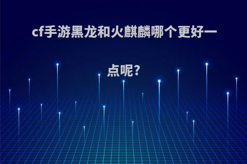 cf手游黑龙和火麒麟哪个更好一点呢?